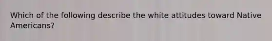 Which of the following describe the white attitudes toward Native Americans?