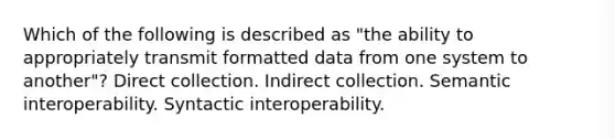 Which of the following is described as "the ability to appropriately transmit formatted data from one system to another"? Direct collection. Indirect collection. Semantic interoperability. Syntactic interoperability.