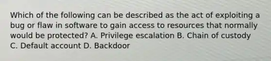 Which of the following can be described as the act of exploiting a bug or flaw in software to gain access to resources that normally would be protected? A. Privilege escalation B. Chain of custody C. Default account D. Backdoor