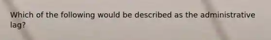 Which of the following would be described as the administrative lag?