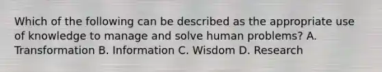 Which of the following can be described as the appropriate use of knowledge to manage and solve human problems? A. Transformation B. Information C. Wisdom D. Research