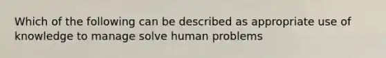 Which of the following can be described as appropriate use of knowledge to manage solve human problems