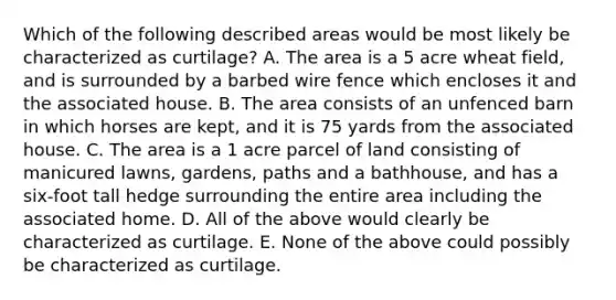 Which of the following described areas would be most likely be characterized as curtilage? A. The area is a 5 acre wheat field, and is surrounded by a barbed wire fence which encloses it and the associated house. B. The area consists of an unfenced barn in which horses are kept, and it is 75 yards from the associated house. C. The area is a 1 acre parcel of land consisting of manicured lawns, gardens, paths and a bathhouse, and has a six-foot tall hedge surrounding the entire area including the associated home. D. All of the above would clearly be characterized as curtilage. E. None of the above could possibly be characterized as curtilage.