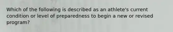 Which of the following is described as an athlete's current condition or level of preparedness to begin a new or revised program?