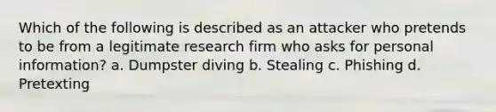 Which of the following is described as an attacker who pretends to be from a legitimate research firm who asks for personal information? a. Dumpster diving b. Stealing c. Phishing d. Pretexting