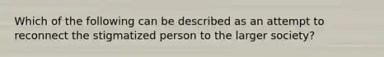 Which of the following can be described as an attempt to reconnect the stigmatized person to the larger society?