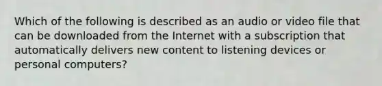 Which of the following is described as an audio or video file that can be downloaded from the Internet with a subscription that automatically delivers new content to listening devices or personal computers?