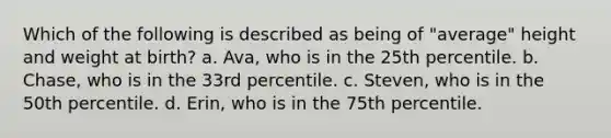 Which of the following is described as being of "average" height and weight at birth? a. Ava, who is in the 25th percentile. b. Chase, who is in the 33rd percentile. c. Steven, who is in the 50th percentile. d. Erin, who is in the 75th percentile.