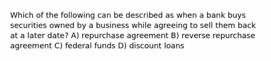 Which of the following can be described as when a bank buys securities owned by a business while agreeing to sell them back at a later date? A) repurchase agreement B) reverse repurchase agreement C) federal funds D) discount loans