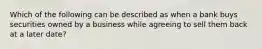 Which of the following can be described as when a bank buys securities owned by a business while agreeing to sell them back at a later date?