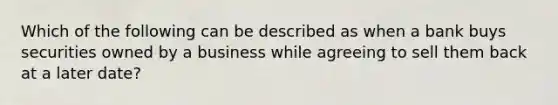 Which of the following can be described as when a bank buys securities owned by a business while agreeing to sell them back at a later date?