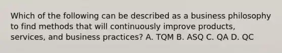 Which of the following can be described as a business philosophy to find methods that will continuously improve products, services, and business practices? A. TQM B. ASQ C. QA D. QC