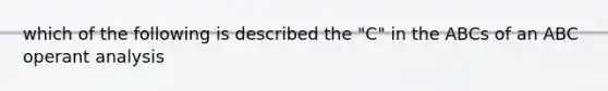 which of the following is described the "C" in the ABCs of an ABC operant analysis