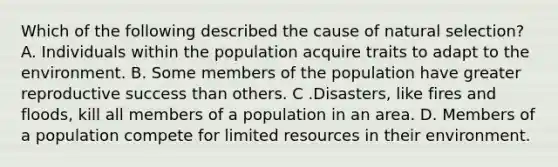 Which of the following described the cause of natural selection? A. Individuals within the population acquire traits to adapt to the environment. B. Some members of the population have greater reproductive success than others. C .Disasters, like fires and floods, kill all members of a population in an area. D. Members of a population compete for limited resources in their environment.