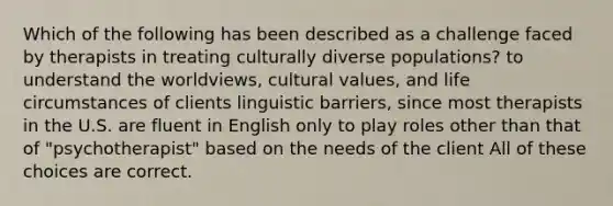 Which of the following has been described as a challenge faced by therapists in treating culturally diverse populations? to understand the worldviews, cultural values, and life circumstances of clients linguistic barriers, since most therapists in the U.S. are fluent in English only to play roles other than that of "psychotherapist" based on the needs of the client All of these choices are correct.