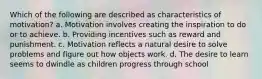 Which of the following are described as characteristics of motivation? a. Motivation involves creating the inspiration to do or to achieve. b. Providing incentives such as reward and punishment. c. Motivation reflects a natural desire to solve problems and figure out how objects work. d. The desire to learn seems to dwindle as children progress through school