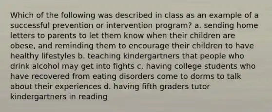 Which of the following was described in class as an example of a successful prevention or intervention program? a. sending home letters to parents to let them know when their children are obese, and reminding them to encourage their children to have healthy lifestyles b. teaching kindergartners that people who drink alcohol may get into fights c. having college students who have recovered from eating disorders come to dorms to talk about their experiences d. having fifth graders tutor kindergartners in reading