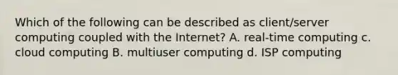 Which of the following can be described as client/server computing coupled with the Internet? A. real-time computing c. cloud computing B. multiuser computing d. ISP computing