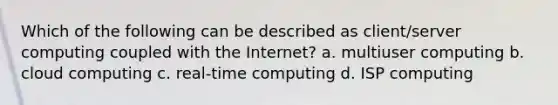 Which of the following can be described as client/server computing coupled with the Internet? a. multiuser computing b. cloud computing c. real-time computing d. ISP computing