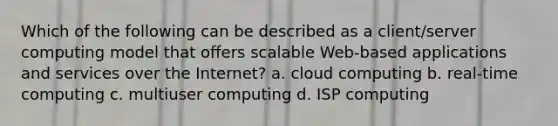 Which of the following can be described as a client/server computing model that offers scalable Web-based applications and services over the Internet? a. cloud computing b. real-time computing c. multiuser computing d. ISP computing