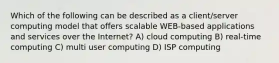 Which of the following can be described as a client/server computing model that offers scalable WEB-based applications and services over the Internet? A) cloud computing B) real-time computing C) multi user computing D) ISP computing