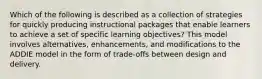 Which of the following is described as a collection of strategies for quickly producing instructional packages that enable learners to achieve a set of specific learning objectives? This model involves alternatives, enhancements, and modifications to the ADDIE model in the form of trade-offs between design and delivery.