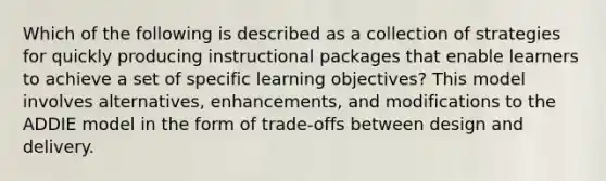 Which of the following is described as a collection of strategies for quickly producing instructional packages that enable learners to achieve a set of specific learning objectives? This model involves alternatives, enhancements, and modifications to the ADDIE model in the form of trade-offs between design and delivery.