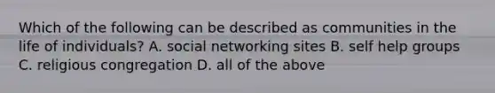 Which of the following can be described as communities in the life of individuals? A. social networking sites B. self help groups C. religious congregation D. all of the above