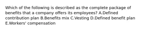 Which of the following is described as the complete package of benefits that a company offers its​ employees? A.Defined contribution plan B.Benefits mix C.Vesting D.Defined benefit plan E.Workers' compensation