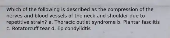 Which of the following is described as the compression of the nerves and blood vessels of the neck and shoulder due to repetitive strain? a. Thoracic outlet syndrome b. Plantar fasciitis c. Rotatorcuff tear d. Epicondylidtis