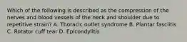 Which of the following is described as the compression of the nerves and blood vessels of the neck and shoulder due to repetitive strain? A. Thoracic outlet syndrome B. Plantar fasciitis C. Rotator cuff tear D. Epicondylitis