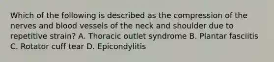 Which of the following is described as the compression of the nerves and blood vessels of the neck and shoulder due to repetitive strain? A. Thoracic outlet syndrome B. Plantar fasciitis C. Rotator cuff tear D. Epicondylitis