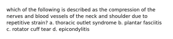 which of the following is described as the compression of the nerves and blood vessels of the neck and shoulder due to repetitive strain? a. thoracic outlet syndrome b. plantar fasciitis c. rotator cuff tear d. epicondylitis