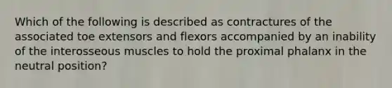 Which of the following is described as contractures of the associated toe extensors and flexors accompanied by an inability of the interosseous muscles to hold the proximal phalanx in the neutral position?