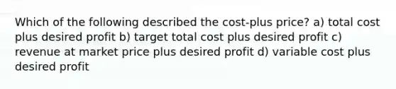 Which of the following described the cost-plus price? a) total cost plus desired profit b) target total cost plus desired profit c) revenue at market price plus desired profit d) variable cost plus desired profit