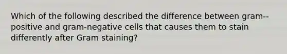 Which of the following described the difference between gram--positive and gram-negative cells that causes them to stain differently after Gram staining?