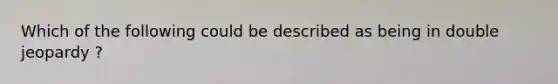 Which of the following could be described as being in double jeopardy ?