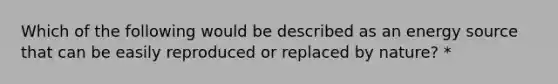 Which of the following would be described as an energy source that can be easily reproduced or replaced by nature? *