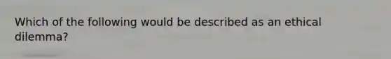 Which of the following would be described as an ethical dilemma?