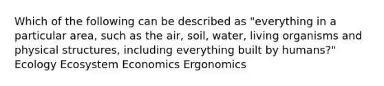 Which of the following can be described as "everything in a particular area, such as the air, soil, water, living organisms and physical structures, including everything built by humans?" Ecology Ecosystem Economics Ergonomics