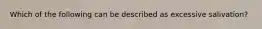 Which of the following can be described as excessive salivation?