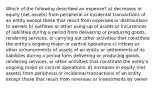 Which of the following described an expense? a) decreases in equity (net assets) from peripheral or incidental transactions of an entity except those that result from expenses or distributions to owners b) outflows or other using-up of assets or incurrences of liabilities during a period from delivering or producing goods, rendering services, or carrying out other activities that constitute the entity's ongoing major or central operations c) inflows or other enhancements of assets of an entity or settlements of its liabilities during a period form delivering or producing goods, rendering services, or other activities that constitute the entity's ongoing major or central operations. d) increases in equity (net assets) from peripheral or incidental transactions of an entity except those that result from revenues or investments by owner