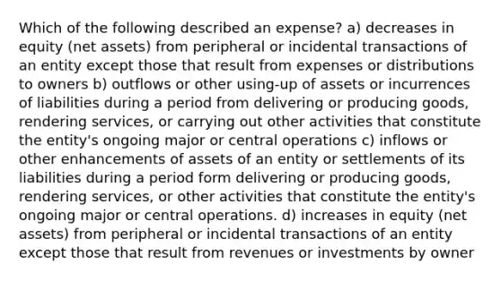 Which of the following described an expense? a) decreases in equity (net assets) from peripheral or incidental transactions of an entity except those that result from expenses or distributions to owners b) outflows or other using-up of assets or incurrences of liabilities during a period from delivering or producing goods, rendering services, or carrying out other activities that constitute the entity's ongoing major or central operations c) inflows or other enhancements of assets of an entity or settlements of its liabilities during a period form delivering or producing goods, rendering services, or other activities that constitute the entity's ongoing major or central operations. d) increases in equity (net assets) from peripheral or incidental transactions of an entity except those that result from revenues or investments by owner