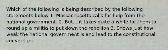 Which of the following is being described by the following statements below 1. Massachusetts calls for help from the national government. 2. But... it takes quite a while for them to round up a militia to put down the rebellion 3. Shows just how weak the national government is and lead to the constitutional convention.