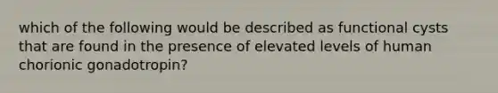 which of the following would be described as functional cysts that are found in the presence of elevated levels of human chorionic gonadotropin?