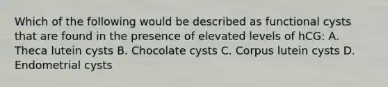 Which of the following would be described as functional cysts that are found in the presence of elevated levels of hCG: A. Theca lutein cysts B. Chocolate cysts C. Corpus lutein cysts D. Endometrial cysts