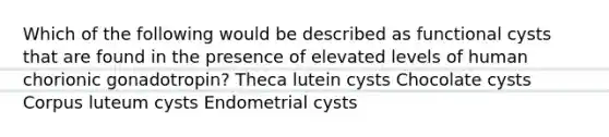 Which of the following would be described as functional cysts that are found in the presence of elevated levels of human chorionic gonadotropin? Theca lutein cysts Chocolate cysts Corpus luteum cysts Endometrial cysts