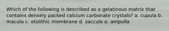 Which of the following is described as a gelatinous matrix that contains densely packed calcium carbonate crystals? a. cupula b. macula c. otolithic membrane d. saccule e. ampulla