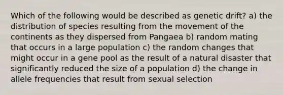 Which of the following would be described as genetic drift? a) the distribution of species resulting from the movement of the continents as they dispersed from Pangaea b) random mating that occurs in a large population c) the random changes that might occur in a gene pool as the result of a natural disaster that significantly reduced the size of a population d) the change in allele frequencies that result from sexual selection