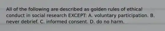 All of the following are described as golden rules of ethical conduct in social research EXCEPT: A. voluntary participation. B. never debrief. C. informed consent. D. do no harm.